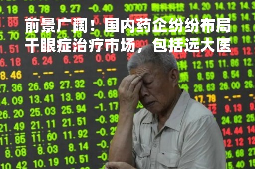 前景广阔！国内药企纷纷布局干眼症治疗市场，包括远大医药、恒瑞医药、兆科眼科、康哲生物、康弘药业等