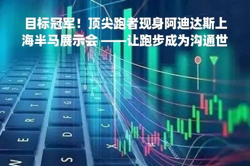 目标冠军！顶尖跑者现身阿迪达斯上海半马展示会 ――让跑步成为沟通世界的共同语言