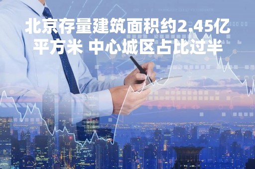 北京存量建筑面积约2.45亿平方米 中心城区占比过半