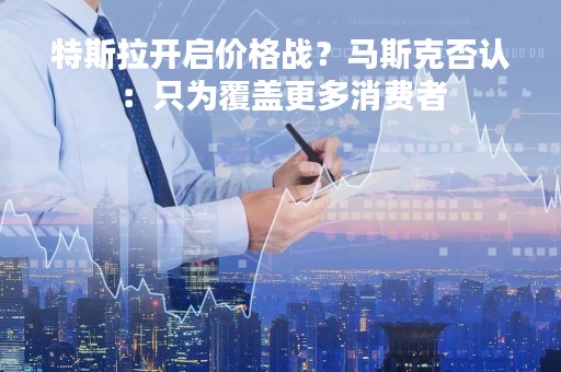 特斯拉开启价格战？马斯克否认：只为覆盖更多消费者