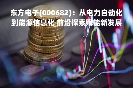 东方电子(000682)：从电力自动化到能源信息化 前沿探索赋能新发展