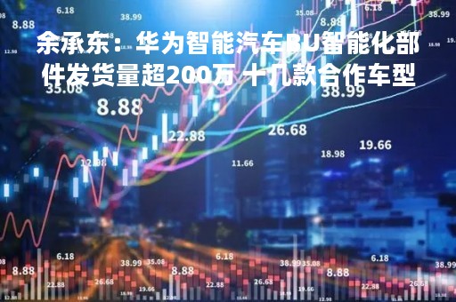 余承东：华为智能汽车BU智能化部件发货量超200万 十几款合作车型正准备上市