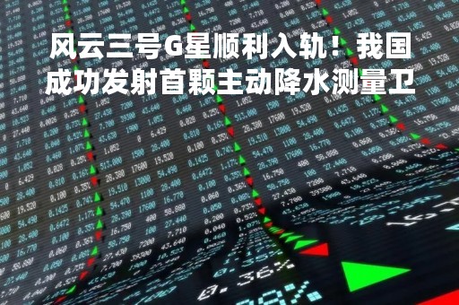 风云三号G星顺利入轨！我国成功发射首颗主动降水测量卫星