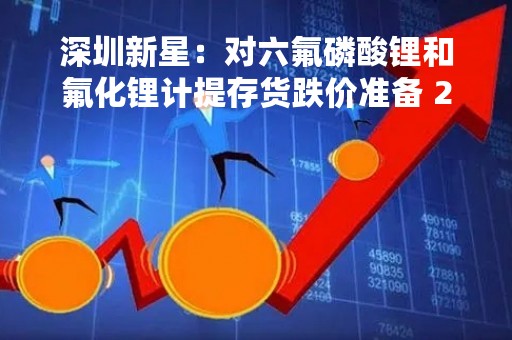 深圳新星：对六氟磷酸锂和氟化锂计提存货跌价准备 2022年业绩预亏