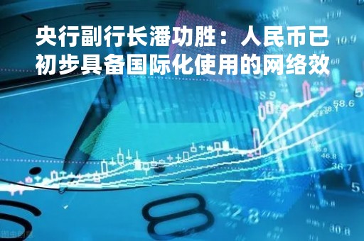 央行副行长潘功胜：人民币已初步具备国际化使用的网络效应
