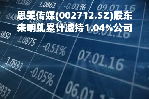 思美传媒(002712.SZ)股东朱明虬累计减持1.04%公司股份