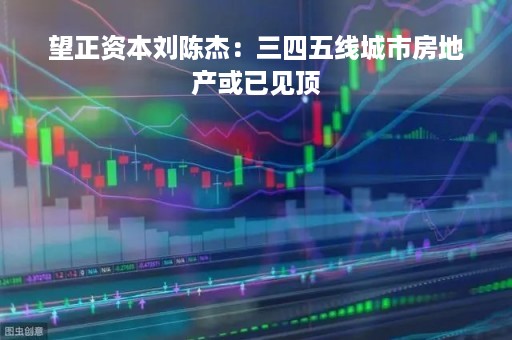 望正资本刘陈杰：三四五线城市房地产或已见顶