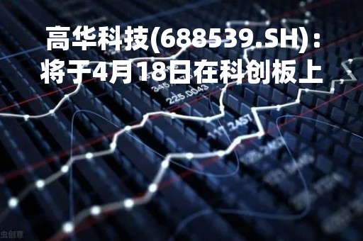 高华科技(688539.SH)：将于4月18日在科创板上市