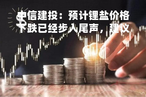 中信建投:预计锂盐价格下跌已经步入尾声,建议重视底部布局机会 中信建投:预计锂盐价格下跌已经步入尾声,建议重视底部布局机会