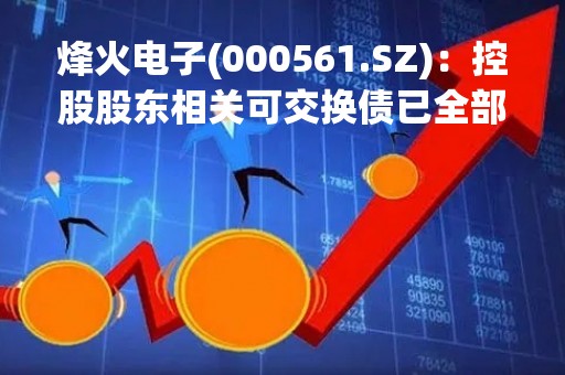 烽火电子(000561.SZ)：控股股东相关可交换债已全部换股完毕、累计完成换股5999.9984万股