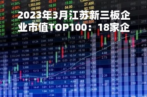 2023年3月江苏新三板企业市值TOP100:18家企业市值超过15亿元 2023年3月江苏新三板企业市值TOP100:18家企业市值超过15亿元