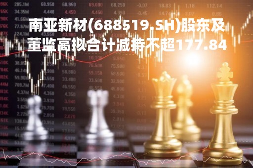 南亚新材(688519.SH)股东及董监高拟合计减持不超177.84万股