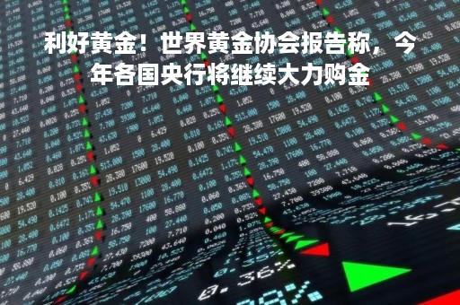利好黄金！世界黄金协会报告称，今年各国央行将继续大力购金