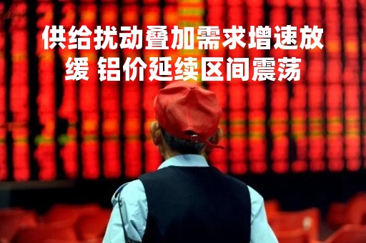 供给扰动叠加需求增速放缓 铝价延续区间震荡