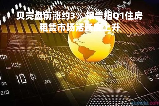 贝壳盘前涨约3% 报告指Q1住房租赁市场活跃度上升