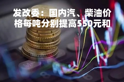发改委：国内汽、柴油价格每吨分别提高550元和525元