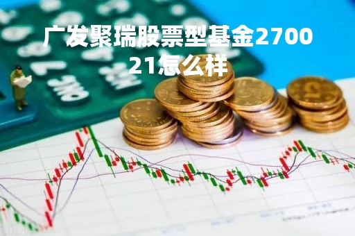 广发聚瑞股票型基金270021怎么样「广发聚瑞是什么基金」