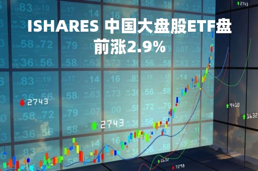 ISHARES 中国大盘股ETF盘前涨2.9%