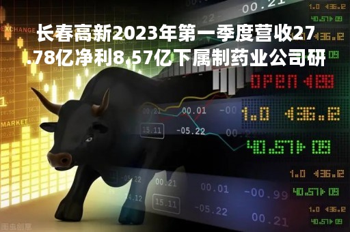 长春高新2023年第一季度营收27.78亿净利8.57亿下属制药业公司研发投入增加