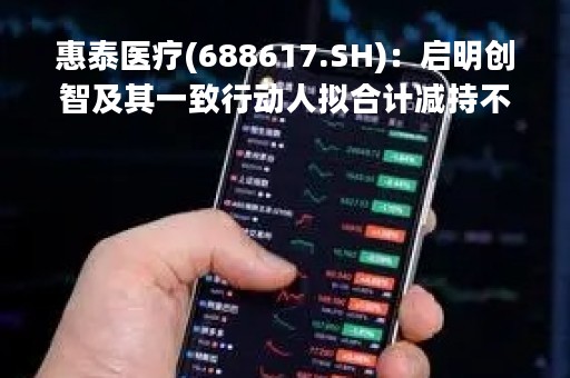 惠泰医疗(688617.SH)：启明创智及其一致行动人拟合计减持不超3.201%的股份