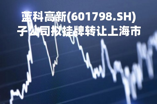 蓝科高新(601798.SH)子公司拟挂牌转让上海市金山区吕巷镇干巷荣昌路505号工业房地产及相关资产