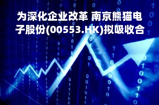 为深化企业改革 南京熊猫电子股份(00553.HK)拟吸收合并南京熊猫电子科技