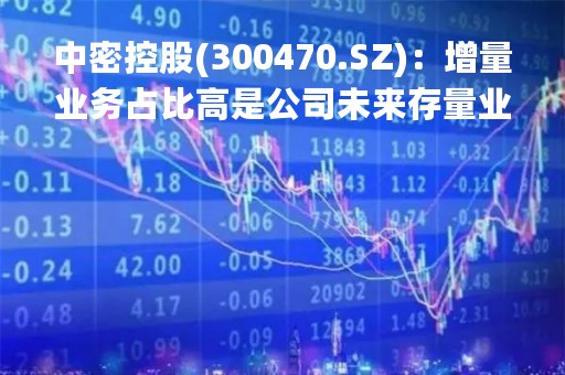 中密控股(300470.SZ)：增量业务占比高是公司未来存量业务增长的有力保证，意味着处于快速发展期