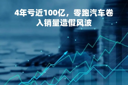 4年亏近100亿，零跑汽车卷入销量造假风波
