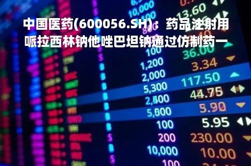 中国医药(600056.SH)：药品注射用哌拉西林钠他唑巴坦钠通过仿制药一致性评价