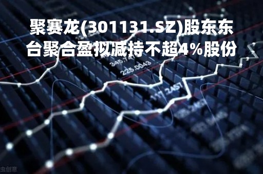 聚赛龙(301131.SZ)股东东台聚合盈拟减持不超4%股份