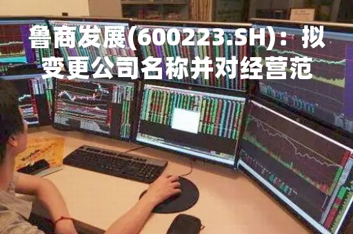 鲁商发展(600223.SH)：拟变更公司名称并对经营范围进行调整