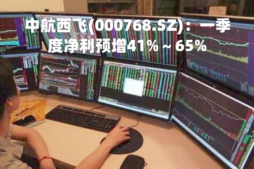 中航西飞(000768.SZ)：一季度净利预增41%～65%