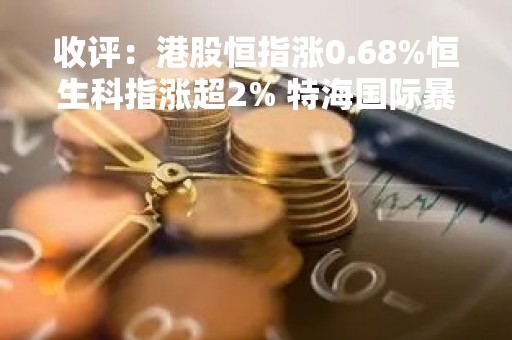 收评：港股恒指涨0.68%恒生科指涨超2% 特海国际暴涨18%