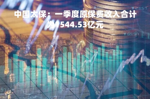 中国太保：一季度原保费收入合计为1544.53亿元