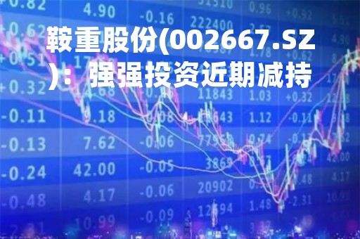 鞍重股份(002667.SZ)：强强投资近期减持1.71%股份 持股降至5.00%