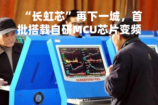 “长虹芯”再下一城，首批搭载自研MCU芯片变频空调下线