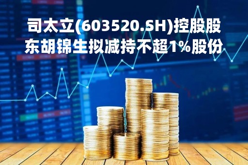 司太立(603520.SH)控股股东胡锦生拟减持不超1%股份 司太立(603520.SH)控股股东胡锦生拟减持不超1%股份
