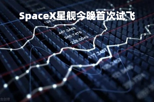 SpaceX星舰今晚首次试飞 SpaceX星舰今晚首次试飞