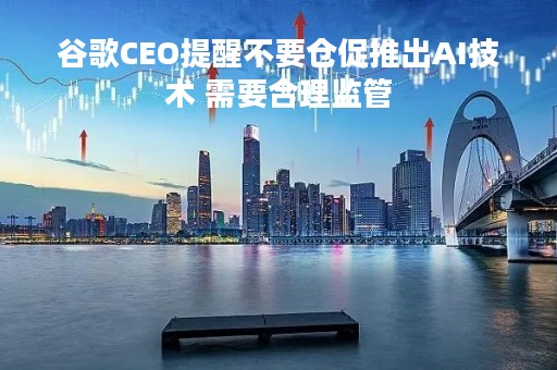 谷歌CEO提醒不要仓促推出AI技术 需要合理监管