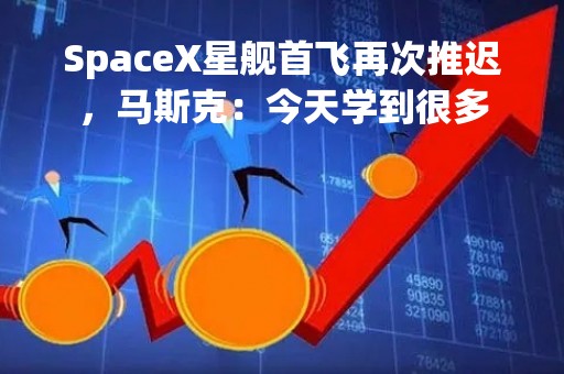 SpaceX星舰首飞再次推迟，马斯克：今天学到很多