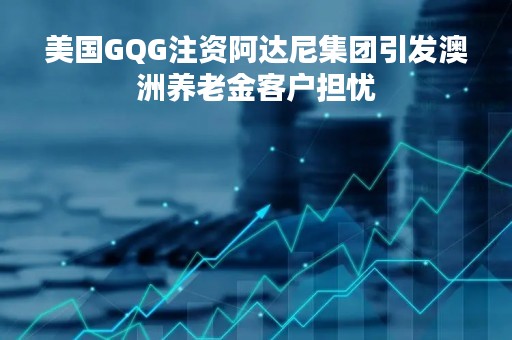 美国GQG注资阿达尼集团引发澳洲养老金客户担忧