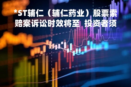 *ST辅仁（辅仁药业）股票索赔案诉讼时效将至  投资者须抓紧起诉