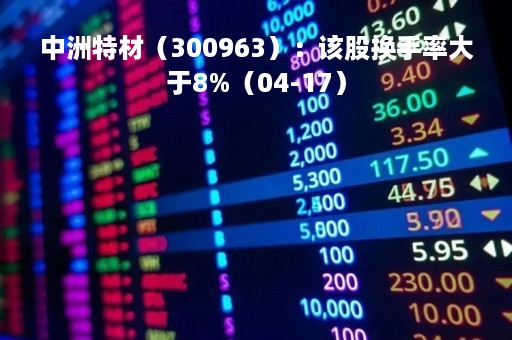 中洲特材（300963）：该股换手率大于8%（04-17）