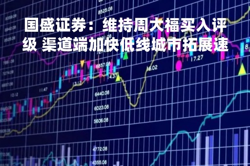 国盛证券：维持周大福买入评级 渠道端加快低线城市拓展速度