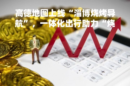 高德地图上线“淄博烧烤导航”，一体化出行助力“烧烤之旅”