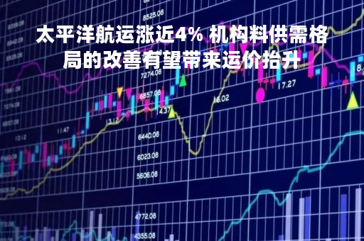 太平洋航运涨近4% 机构料供需格局的改善有望带来运价抬升