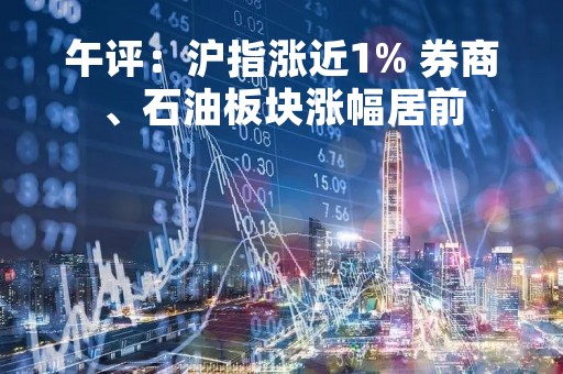 午评：沪指涨近1% 券商、石油板块涨幅居前