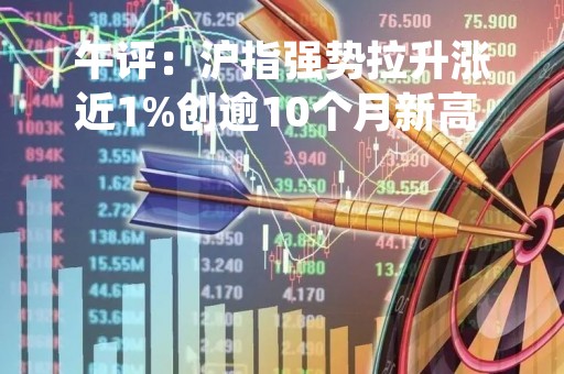 午评：沪指强势拉升涨近1%创逾10个月新高 券商、石油等板块拉升，家电板块活跃