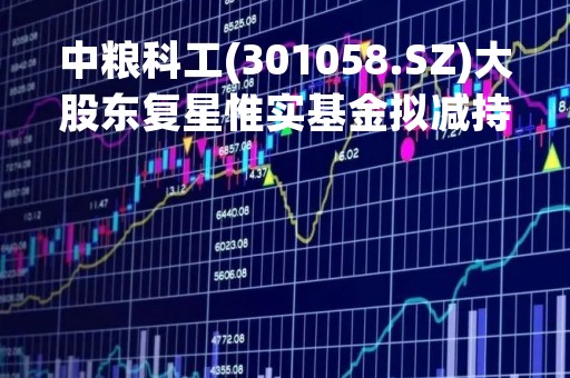 中粮科工(301058.SZ)大股东复星惟实基金拟减持不超6%股份