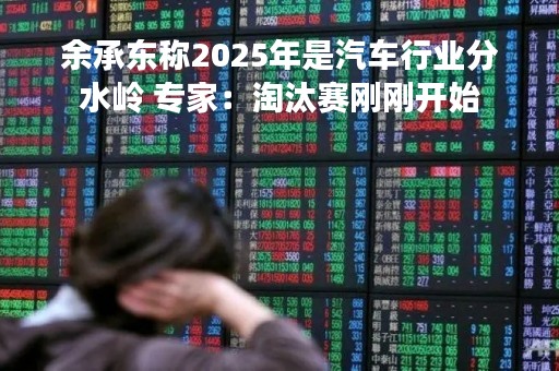 余承东称2025年是汽车行业分水岭 专家：淘汰赛刚刚开始
